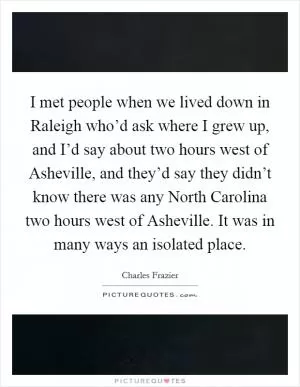 I met people when we lived down in Raleigh who’d ask where I grew up, and I’d say about two hours west of Asheville, and they’d say they didn’t know there was any North Carolina two hours west of Asheville. It was in many ways an isolated place Picture Quote #1