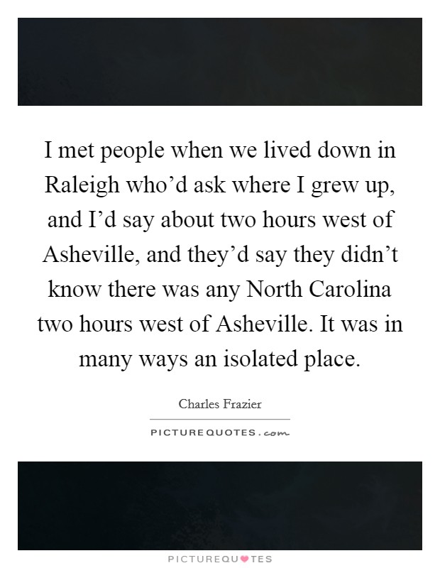 I met people when we lived down in Raleigh who'd ask where I grew up, and I'd say about two hours west of Asheville, and they'd say they didn't know there was any North Carolina two hours west of Asheville. It was in many ways an isolated place Picture Quote #1