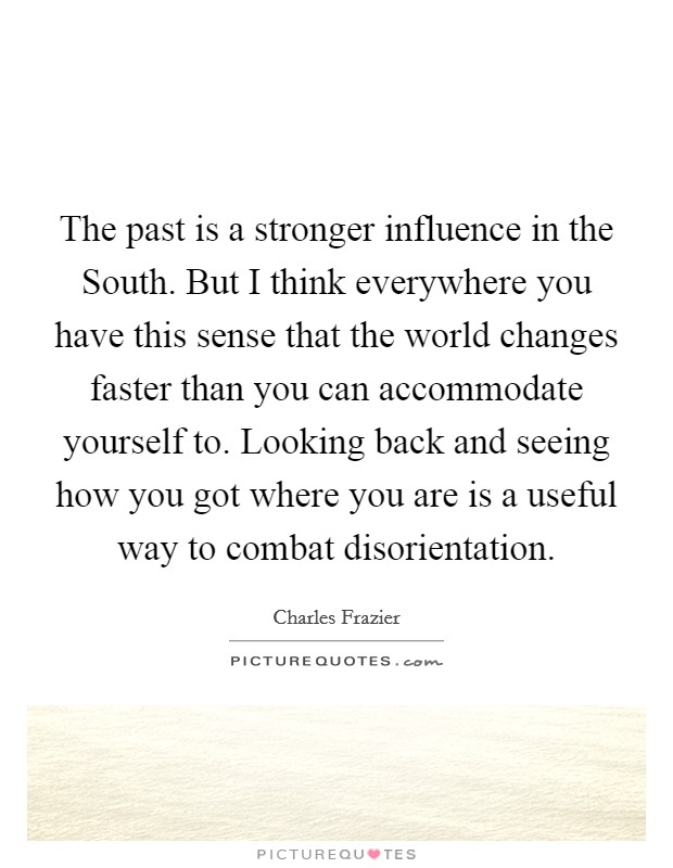 The past is a stronger influence in the South. But I think everywhere you have this sense that the world changes faster than you can accommodate yourself to. Looking back and seeing how you got where you are is a useful way to combat disorientation Picture Quote #1