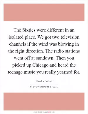 The Sixties were different in an isolated place. We got two television channels if the wind was blowing in the right direction. The radio stations went off at sundown. Then you picked up Chicago and heard the teenage music you really yearned for Picture Quote #1