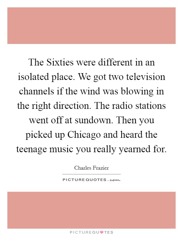 The Sixties were different in an isolated place. We got two television channels if the wind was blowing in the right direction. The radio stations went off at sundown. Then you picked up Chicago and heard the teenage music you really yearned for Picture Quote #1
