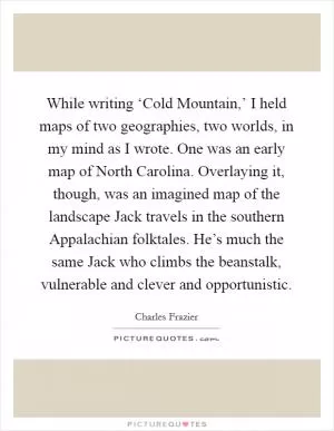 While writing ‘Cold Mountain,’ I held maps of two geographies, two worlds, in my mind as I wrote. One was an early map of North Carolina. Overlaying it, though, was an imagined map of the landscape Jack travels in the southern Appalachian folktales. He’s much the same Jack who climbs the beanstalk, vulnerable and clever and opportunistic Picture Quote #1