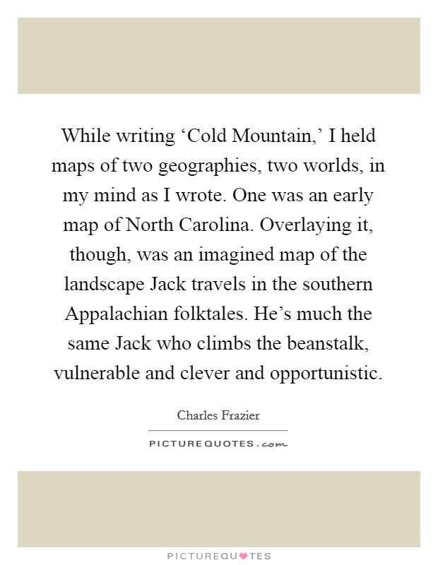 While writing ‘Cold Mountain,' I held maps of two geographies, two worlds, in my mind as I wrote. One was an early map of North Carolina. Overlaying it, though, was an imagined map of the landscape Jack travels in the southern Appalachian folktales. He's much the same Jack who climbs the beanstalk, vulnerable and clever and opportunistic Picture Quote #1