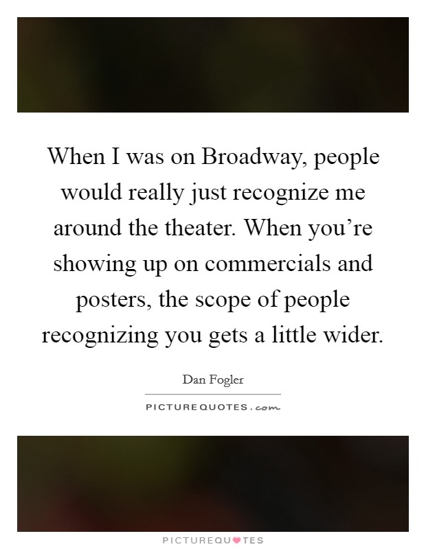 When I was on Broadway, people would really just recognize me around the theater. When you're showing up on commercials and posters, the scope of people recognizing you gets a little wider Picture Quote #1