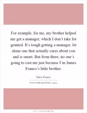For example, for me, my brother helped me get a manager, which I don’t take for granted. It’s tough getting a manager, let alone one that actually cares about you and is smart. But from there, no one’s going to cast me just because I’m James Franco’s little brother Picture Quote #1