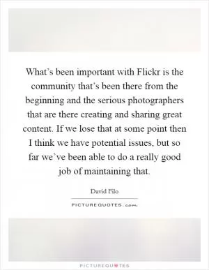 What’s been important with Flickr is the community that’s been there from the beginning and the serious photographers that are there creating and sharing great content. If we lose that at some point then I think we have potential issues, but so far we’ve been able to do a really good job of maintaining that Picture Quote #1