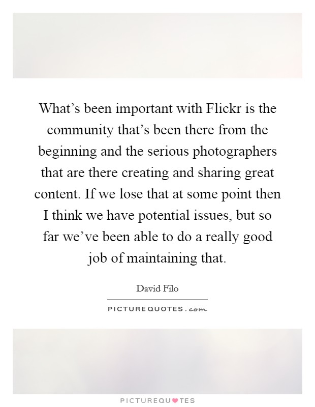 What's been important with Flickr is the community that's been there from the beginning and the serious photographers that are there creating and sharing great content. If we lose that at some point then I think we have potential issues, but so far we've been able to do a really good job of maintaining that Picture Quote #1