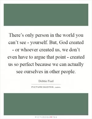 There’s only person in the world you can’t see - yourself. But, God created - or whoever created us, we don’t even have to argue that point - created us so perfect because we can actually see ourselves in other people Picture Quote #1