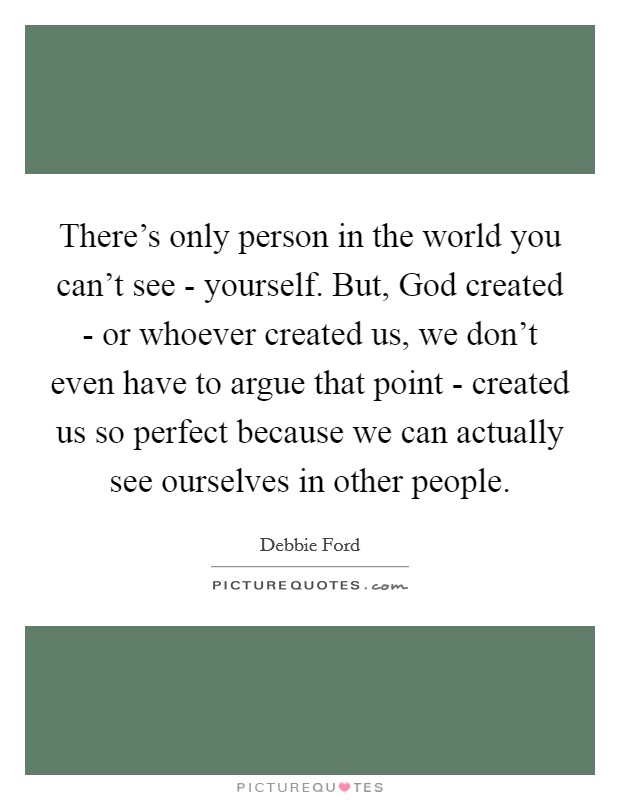 There's only person in the world you can't see - yourself. But, God created - or whoever created us, we don't even have to argue that point - created us so perfect because we can actually see ourselves in other people Picture Quote #1