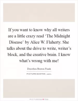 If you want to know why all writers are a little crazy read ‘The Midnight Disease’ by Alice W. Flaherty. She talks about the drive to write, writer’s block, and the creative brain. I know what’s wrong with me! Picture Quote #1