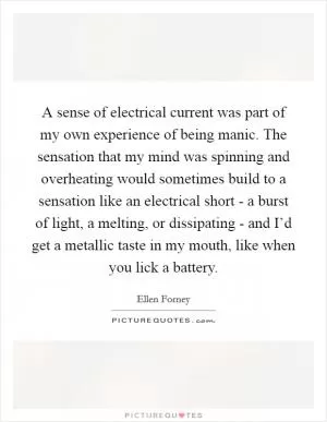 A sense of electrical current was part of my own experience of being manic. The sensation that my mind was spinning and overheating would sometimes build to a sensation like an electrical short - a burst of light, a melting, or dissipating - and I’d get a metallic taste in my mouth, like when you lick a battery Picture Quote #1
