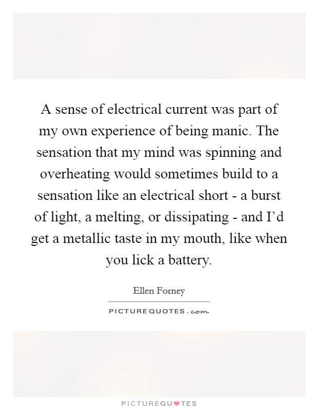 A sense of electrical current was part of my own experience of being manic. The sensation that my mind was spinning and overheating would sometimes build to a sensation like an electrical short - a burst of light, a melting, or dissipating - and I'd get a metallic taste in my mouth, like when you lick a battery Picture Quote #1