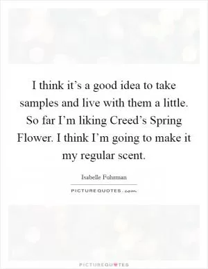 I think it’s a good idea to take samples and live with them a little. So far I’m liking Creed’s Spring Flower. I think I’m going to make it my regular scent Picture Quote #1
