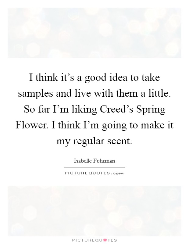 I think it's a good idea to take samples and live with them a little. So far I'm liking Creed's Spring Flower. I think I'm going to make it my regular scent Picture Quote #1