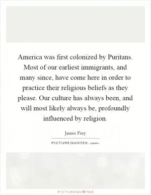 America was first colonized by Puritans. Most of our earliest immigrants, and many since, have come here in order to practice their religious beliefs as they please. Our culture has always been, and will most likely always be, profoundly influenced by religion Picture Quote #1