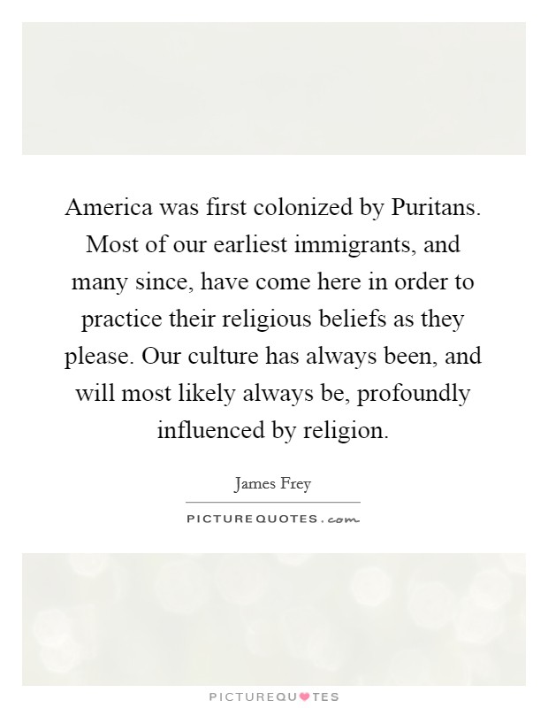 America was first colonized by Puritans. Most of our earliest immigrants, and many since, have come here in order to practice their religious beliefs as they please. Our culture has always been, and will most likely always be, profoundly influenced by religion Picture Quote #1