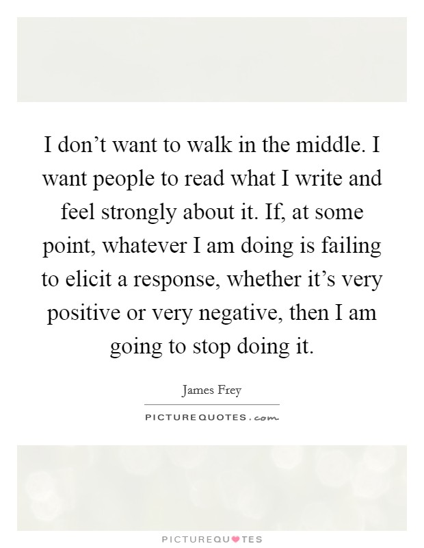 I don't want to walk in the middle. I want people to read what I write and feel strongly about it. If, at some point, whatever I am doing is failing to elicit a response, whether it's very positive or very negative, then I am going to stop doing it Picture Quote #1