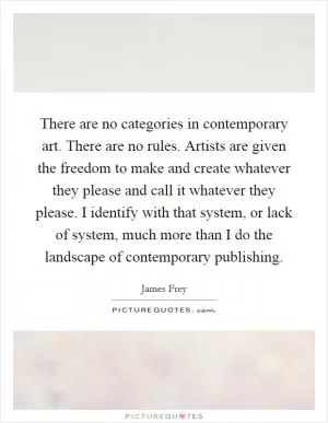 There are no categories in contemporary art. There are no rules. Artists are given the freedom to make and create whatever they please and call it whatever they please. I identify with that system, or lack of system, much more than I do the landscape of contemporary publishing Picture Quote #1