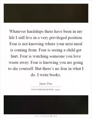 Whatever hardships there have been in my life I still live in a very privileged position. Fear is not knowing where your next meal is coming from. Fear is seeing a child get hurt. Fear is watching someone you love waste away. Fear is knowing you are going to die yourself. But there’s no fear in what I do. I write books Picture Quote #1