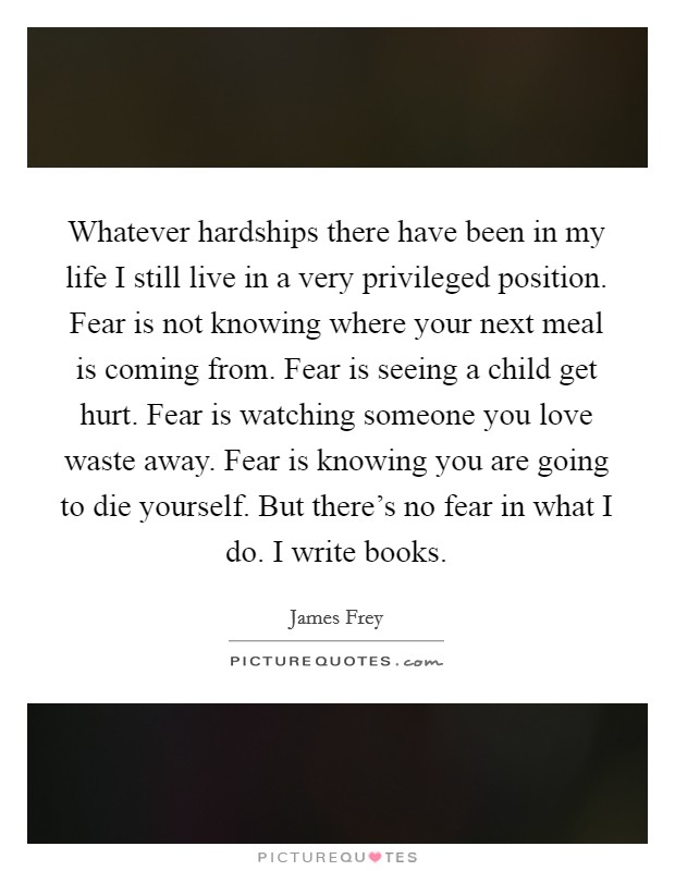 Whatever hardships there have been in my life I still live in a very privileged position. Fear is not knowing where your next meal is coming from. Fear is seeing a child get hurt. Fear is watching someone you love waste away. Fear is knowing you are going to die yourself. But there's no fear in what I do. I write books Picture Quote #1