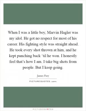 When I was a little boy, Marvin Hagler was my idol. He got no respect for most of his career. His fighting style was straight ahead. He took every shot thrown at him, and he kept punching back ‘til he won. I honestly feel that’s how I am. I take big shots from people. But I keep going Picture Quote #1