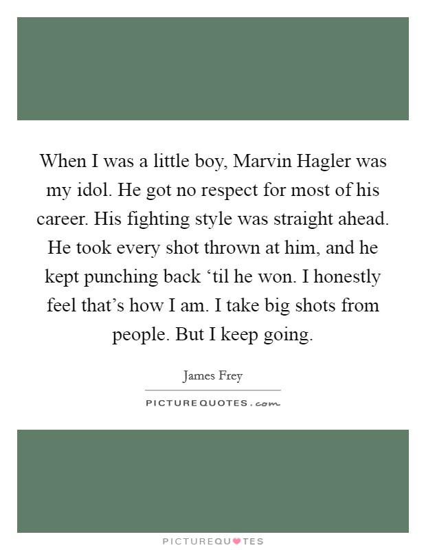 When I was a little boy, Marvin Hagler was my idol. He got no respect for most of his career. His fighting style was straight ahead. He took every shot thrown at him, and he kept punching back ‘til he won. I honestly feel that's how I am. I take big shots from people. But I keep going Picture Quote #1