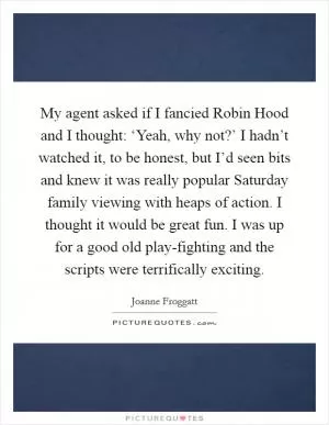 My agent asked if I fancied Robin Hood and I thought: ‘Yeah, why not?’ I hadn’t watched it, to be honest, but I’d seen bits and knew it was really popular Saturday family viewing with heaps of action. I thought it would be great fun. I was up for a good old play-fighting and the scripts were terrifically exciting Picture Quote #1