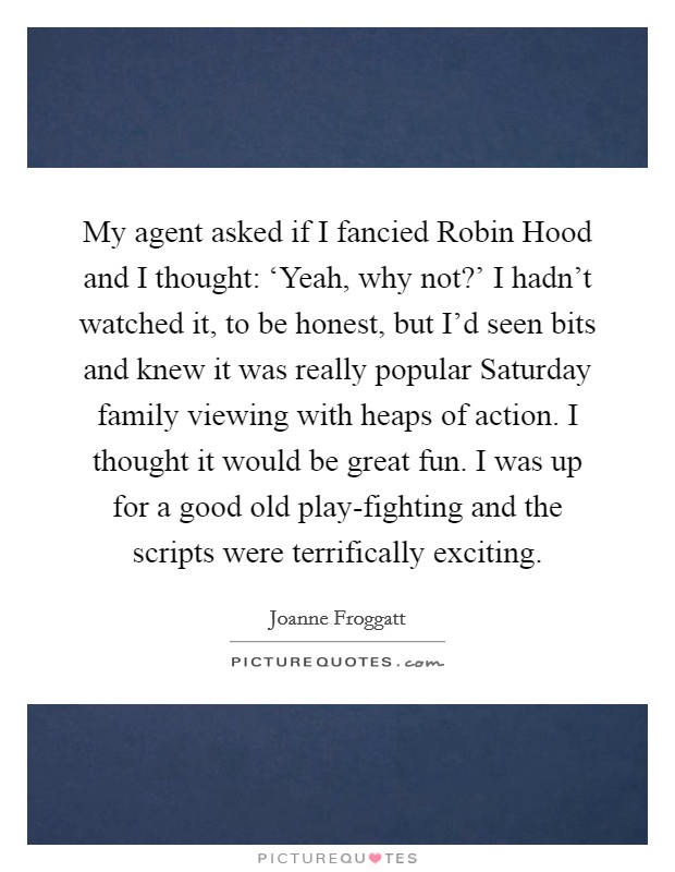 My agent asked if I fancied Robin Hood and I thought: ‘Yeah, why not?' I hadn't watched it, to be honest, but I'd seen bits and knew it was really popular Saturday family viewing with heaps of action. I thought it would be great fun. I was up for a good old play-fighting and the scripts were terrifically exciting Picture Quote #1