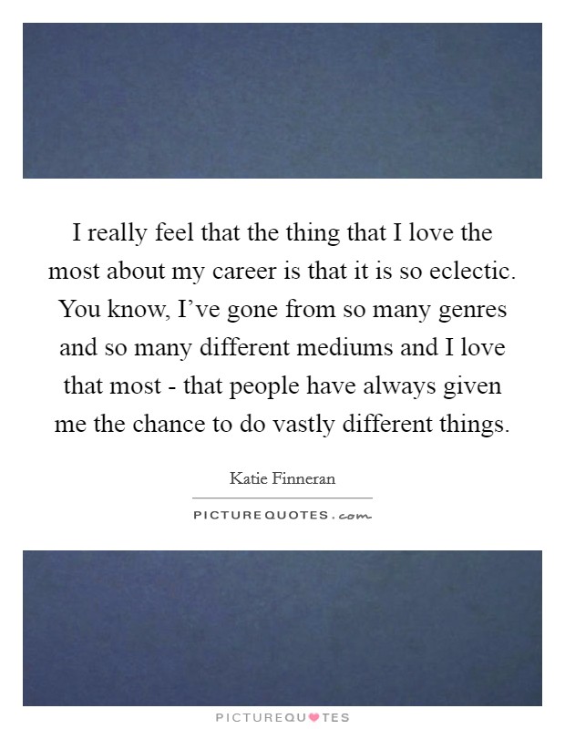 I really feel that the thing that I love the most about my career is that it is so eclectic. You know, I've gone from so many genres and so many different mediums and I love that most - that people have always given me the chance to do vastly different things Picture Quote #1