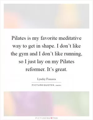 Pilates is my favorite meditative way to get in shape. I don’t like the gym and I don’t like running, so I just lay on my Pilates reformer. It’s great Picture Quote #1