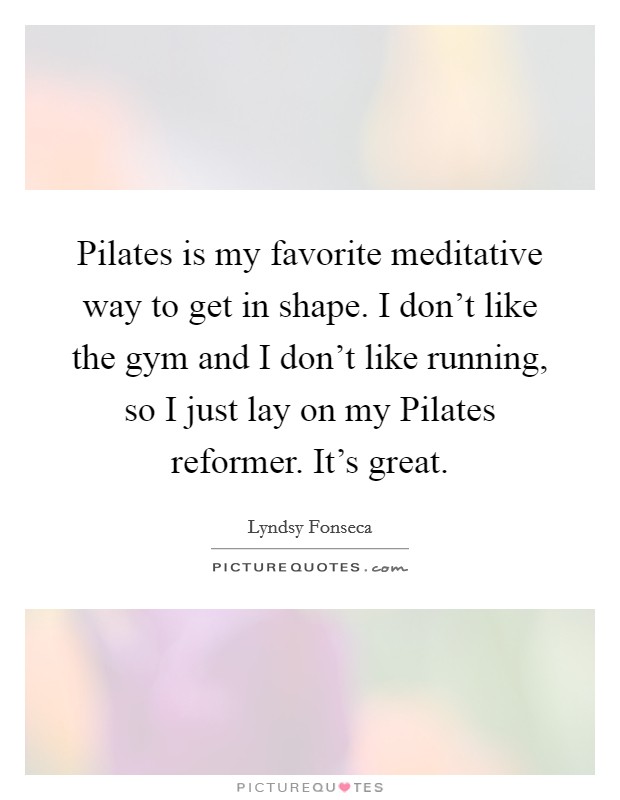 Pilates is my favorite meditative way to get in shape. I don't like the gym and I don't like running, so I just lay on my Pilates reformer. It's great Picture Quote #1