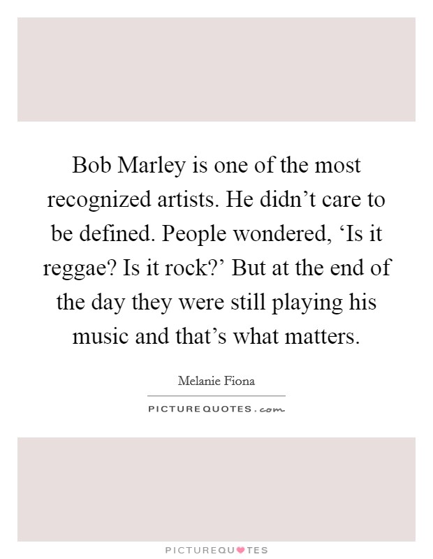 Bob Marley is one of the most recognized artists. He didn't care to be defined. People wondered, ‘Is it reggae? Is it rock?' But at the end of the day they were still playing his music and that's what matters Picture Quote #1