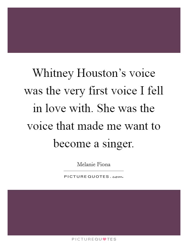 Whitney Houston's voice was the very first voice I fell in love with. She was the voice that made me want to become a singer Picture Quote #1