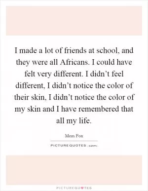 I made a lot of friends at school, and they were all Africans. I could have felt very different. I didn’t feel different, I didn’t notice the color of their skin, I didn’t notice the color of my skin and I have remembered that all my life Picture Quote #1