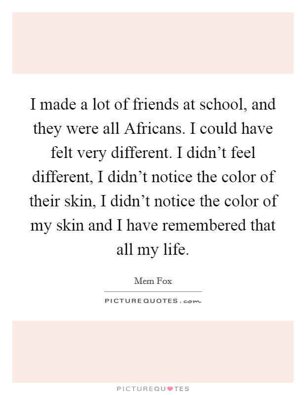 I made a lot of friends at school, and they were all Africans. I could have felt very different. I didn't feel different, I didn't notice the color of their skin, I didn't notice the color of my skin and I have remembered that all my life Picture Quote #1