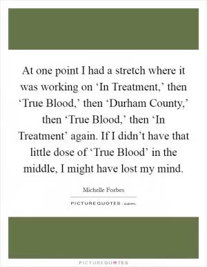 At one point I had a stretch where it was working on ‘In Treatment,’ then ‘True Blood,’ then ‘Durham County,’ then ‘True Blood,’ then ‘In Treatment’ again. If I didn’t have that little dose of ‘True Blood’ in the middle, I might have lost my mind Picture Quote #1