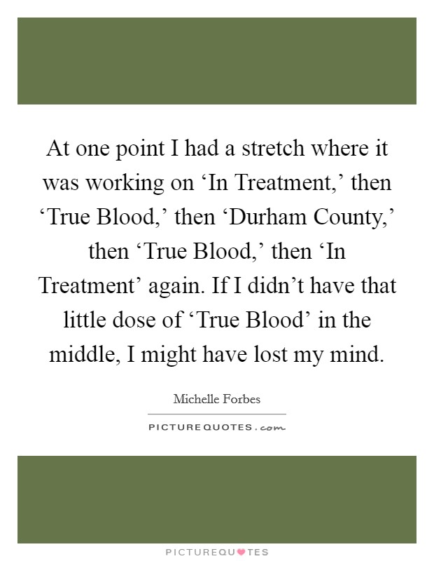 At one point I had a stretch where it was working on ‘In Treatment,' then ‘True Blood,' then ‘Durham County,' then ‘True Blood,' then ‘In Treatment' again. If I didn't have that little dose of ‘True Blood' in the middle, I might have lost my mind Picture Quote #1