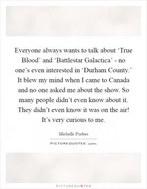 Everyone always wants to talk about ‘True Blood’ and ‘Battlestar Galactica’ - no one’s even interested in ‘Durham County.’ It blew my mind when I came to Canada and no one asked me about the show. So many people didn’t even know about it. They didn’t even know it was on the air! It’s very curious to me Picture Quote #1