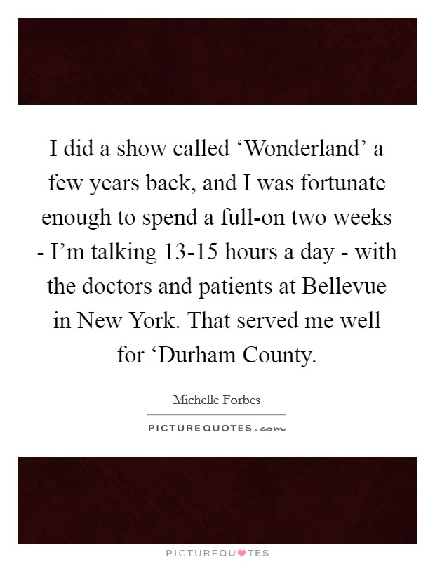 I did a show called ‘Wonderland' a few years back, and I was fortunate enough to spend a full-on two weeks - I'm talking 13-15 hours a day - with the doctors and patients at Bellevue in New York. That served me well for ‘Durham County Picture Quote #1