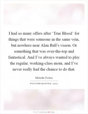 I had so many offers after ‘True Blood’ for things that were someone in the same vein, but nowhere near Alan Ball’s vision. Or something that was over-the-top and fantastical. And I’ve always wanted to play the regular, working-class mom, and I’ve never really had the chance to do that Picture Quote #1
