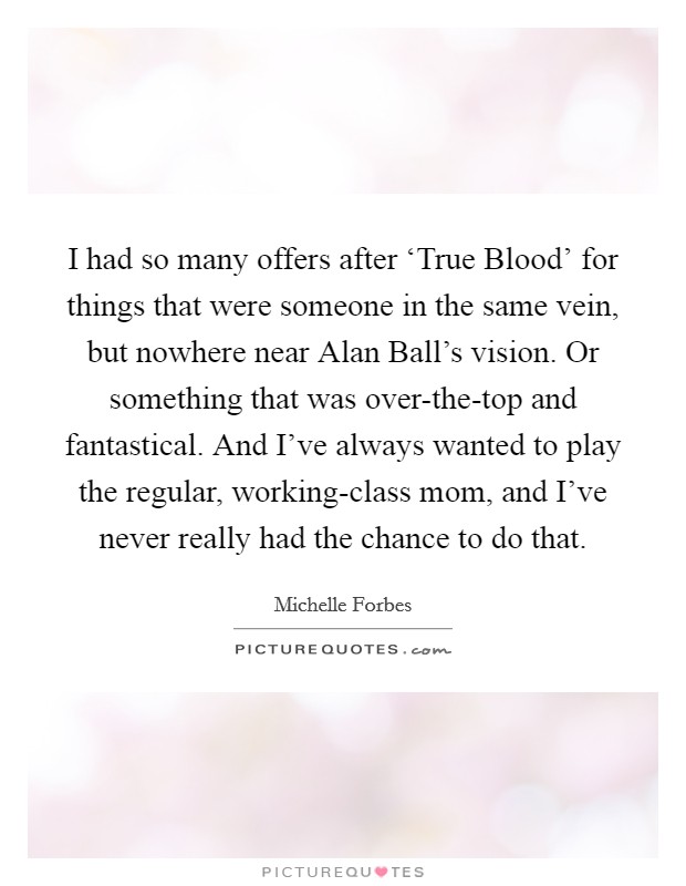 I had so many offers after ‘True Blood' for things that were someone in the same vein, but nowhere near Alan Ball's vision. Or something that was over-the-top and fantastical. And I've always wanted to play the regular, working-class mom, and I've never really had the chance to do that Picture Quote #1