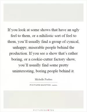If you look at some shows that have an ugly feel to them, or a nihilistic sort of feel to them, you’ll usually find a group of cynical, unhappy, miserable people behind the production. If you see a show that’s rather boring, or a cookie-cutter factory show, you’ll usually find some pretty uninteresting, boring people behind it Picture Quote #1