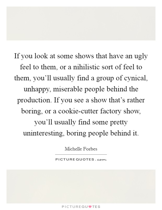 If you look at some shows that have an ugly feel to them, or a nihilistic sort of feel to them, you'll usually find a group of cynical, unhappy, miserable people behind the production. If you see a show that's rather boring, or a cookie-cutter factory show, you'll usually find some pretty uninteresting, boring people behind it Picture Quote #1