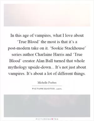 In this age of vampires, what I love about ‘True Blood’ the most is that it’s a post-modern take on it. ‘Sookie Stackhouse’ series author Charlaine Harris and ‘True Blood’ creator Alan Ball turned that whole mythology upside-down... It’s not just about vampires. It’s about a lot of different things Picture Quote #1