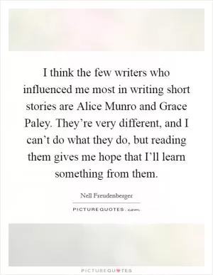 I think the few writers who influenced me most in writing short stories are Alice Munro and Grace Paley. They’re very different, and I can’t do what they do, but reading them gives me hope that I’ll learn something from them Picture Quote #1