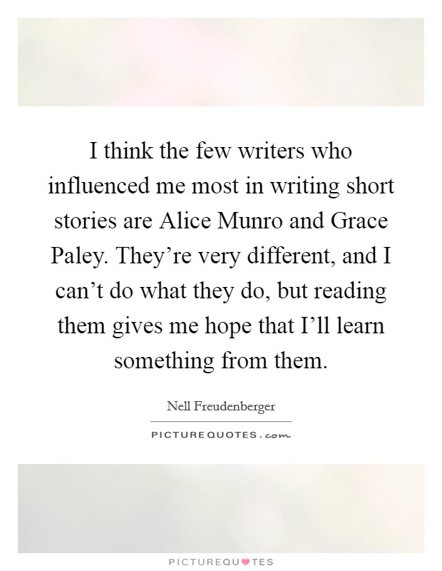 I think the few writers who influenced me most in writing short stories are Alice Munro and Grace Paley. They're very different, and I can't do what they do, but reading them gives me hope that I'll learn something from them Picture Quote #1