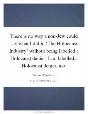 There is no way a non-Jew could say what I did in ‘The Holocaust Industry’ without being labelled a Holocaust denier. I am labelled a Holocaust denier, too Picture Quote #1
