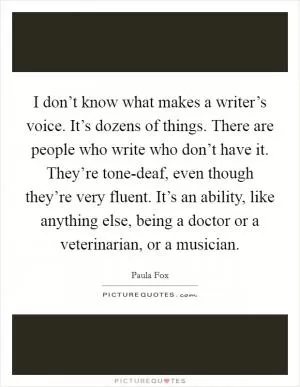 I don’t know what makes a writer’s voice. It’s dozens of things. There are people who write who don’t have it. They’re tone-deaf, even though they’re very fluent. It’s an ability, like anything else, being a doctor or a veterinarian, or a musician Picture Quote #1