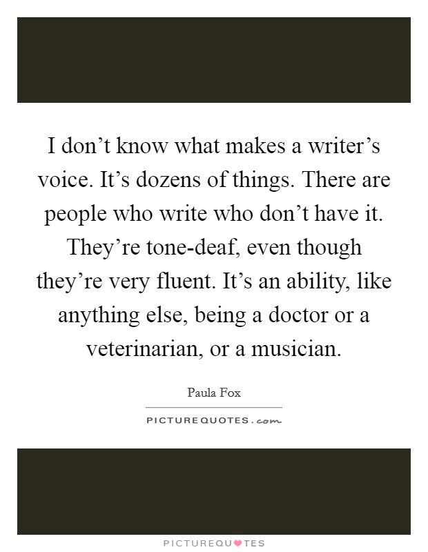 I don't know what makes a writer's voice. It's dozens of things. There are people who write who don't have it. They're tone-deaf, even though they're very fluent. It's an ability, like anything else, being a doctor or a veterinarian, or a musician Picture Quote #1
