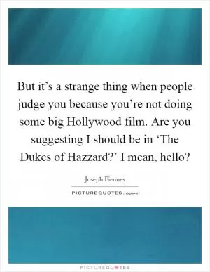 But it’s a strange thing when people judge you because you’re not doing some big Hollywood film. Are you suggesting I should be in ‘The Dukes of Hazzard?’ I mean, hello? Picture Quote #1